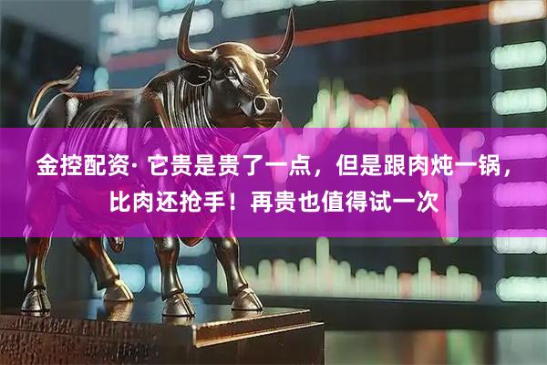 金控配资· 它贵是贵了一点，但是跟肉炖一锅，比肉还抢手！再贵也值得试一次