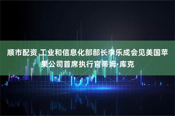 顺市配资 工业和信息化部部长李乐成会见美国苹果公司首席执行官蒂姆·库克