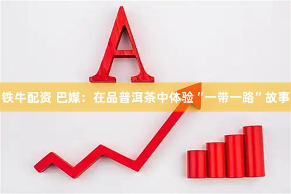 铁牛配资 巴媒：在品普洱茶中体验“一带一路”故事
