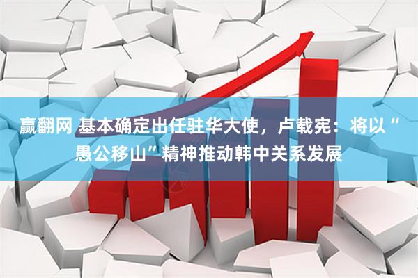 赢翻网 基本确定出任驻华大使，卢载宪：将以“愚公移山”精神推动韩中关系发展