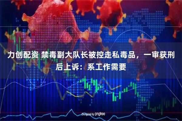 力创配资 禁毒副大队长被控走私毒品，一审获刑后上诉：系工作需要