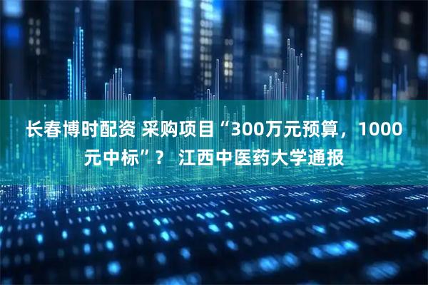 长春博时配资 采购项目“300万元预算，1000元中标”？ 江西中医药大学通报