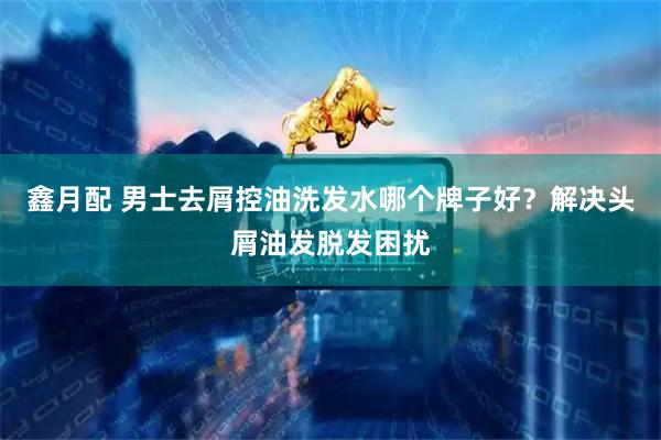 鑫月配 男士去屑控油洗发水哪个牌子好？解决头屑油发脱发困扰