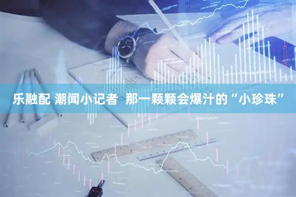 乐融配 潮闻小记者  那一颗颗会爆汁的“小珍珠”