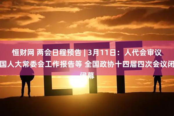 恒财网 两会日程预告 | 3月11日：人代会审议全国人大常委会工作报告等 全国政协十四届四次会议闭幕