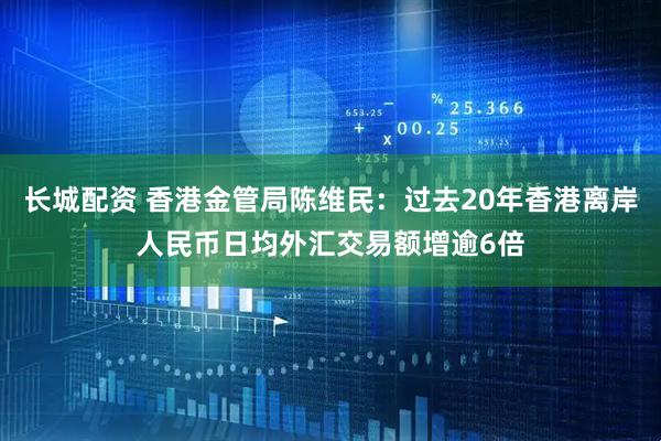 长城配资 香港金管局陈维民：过去20年香港离岸人民币日均外汇交易额增逾6倍