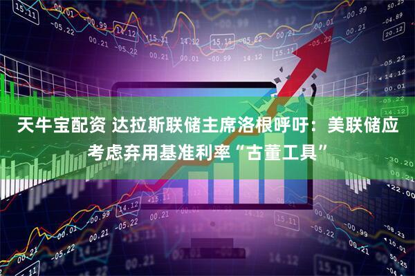 天牛宝配资 达拉斯联储主席洛根呼吁：美联储应考虑弃用基准利率“古董工具”