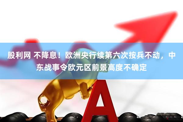 股利网 不降息！欧洲央行续第六次按兵不动，中东战事令欧元区前景高度不确定