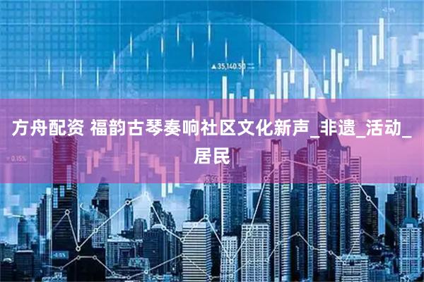 方舟配资 福韵古琴奏响社区文化新声_非遗_活动_居民