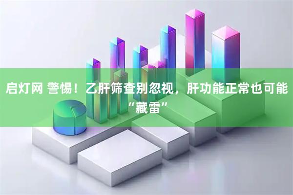 启灯网 警惕！乙肝筛查别忽视，肝功能正常也可能“藏雷”