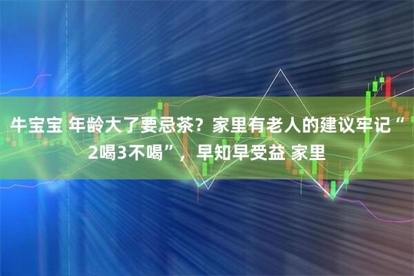 牛宝宝 年龄大了要忌茶？家里有老人的建议牢记“2喝3不喝”，早知早受益 家里