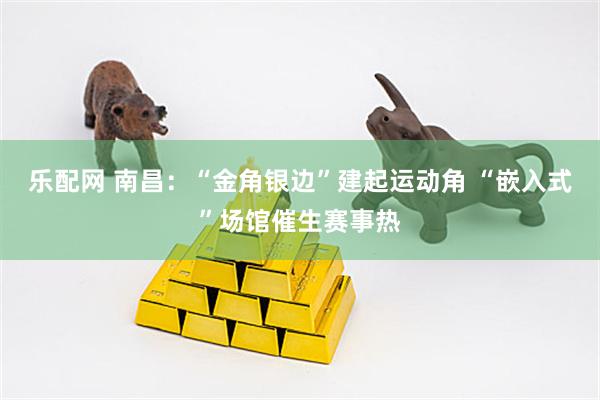 乐配网 南昌：“金角银边”建起运动角 “嵌入式”场馆催生赛事热