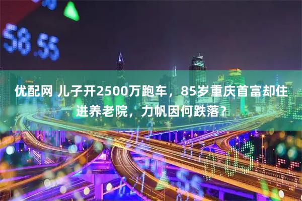 优配网 儿子开2500万跑车，85岁重庆首富却住进养老院，力帆因何跌落？