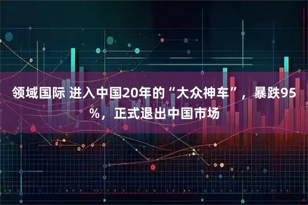 领域国际 进入中国20年的“大众神车”，暴跌95%，正式退出中国市场