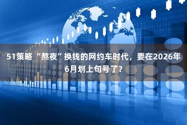 51策略 “熬夜”换钱的网约车时代，要在2026年6月划上句号了？
