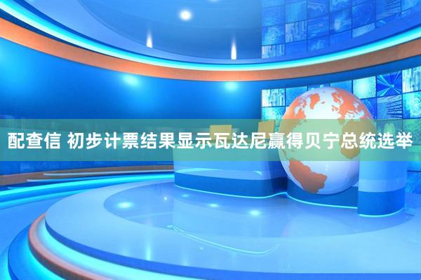 配查信 初步计票结果显示瓦达尼赢得贝宁总统选举